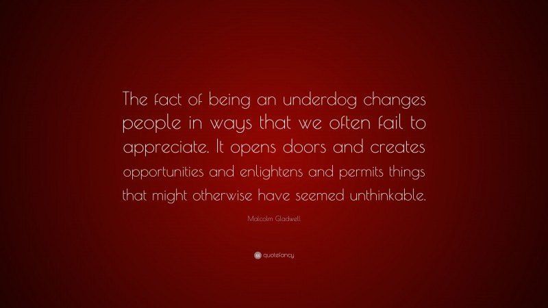 Malcolm Gladwell Quote: “The fact of being an underdog changes people in ways that we often fail to appreciate. It opens doors and creates opportunities and enlightens and permits things that might otherwise have seemed unthinkable.”