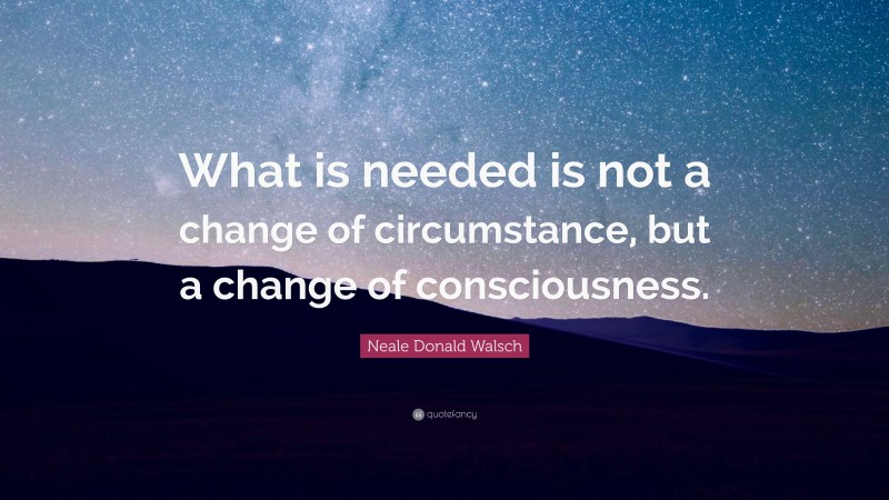 Neale Donald Walsch Quote: “What is needed is not a change of circumstance, but a change of consciousness.”