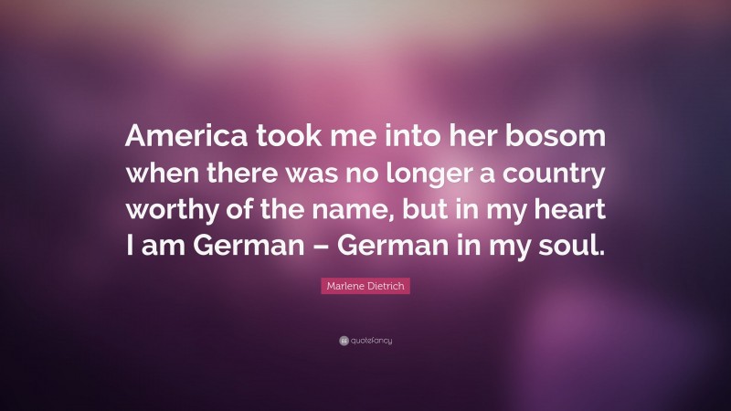 Marlene Dietrich Quote: “America took me into her bosom when there was no longer a country worthy of the name, but in my heart I am German – German in my soul.”