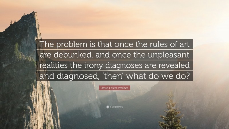 David Foster Wallace Quote: “The problem is that once the rules of art are debunked, and once the unpleasant realities the irony diagnoses are revealed and diagnosed, ‘then’ what do we do?”