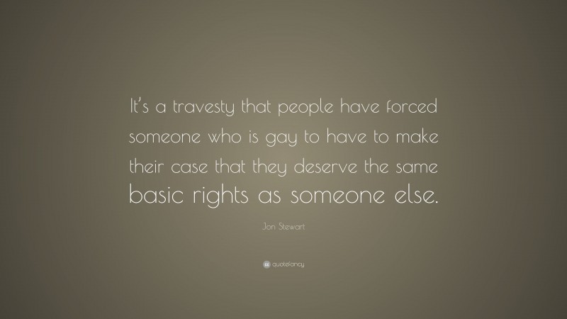 Jon Stewart Quote: “It’s a travesty that people have forced someone who is gay to have to make their case that they deserve the same basic rights as someone else.”