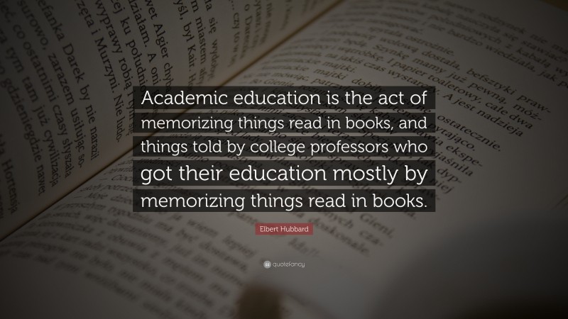 Elbert Hubbard Quote: “Academic education is the act of memorizing things read in books, and things told by college professors who got their education mostly by memorizing things read in books.”