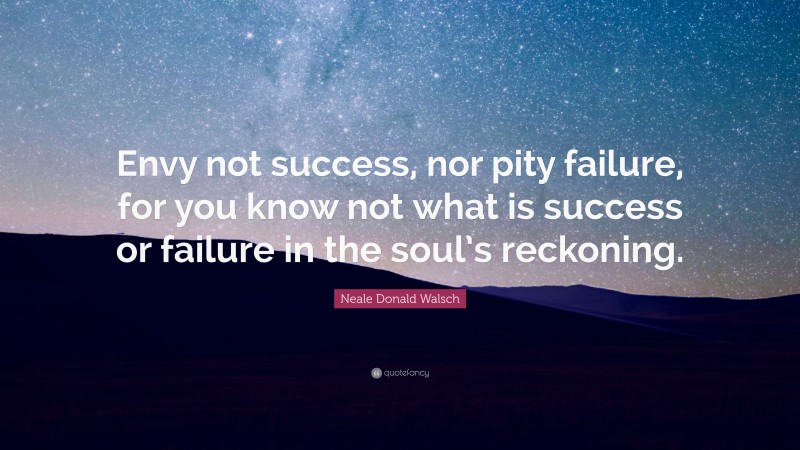 Neale Donald Walsch Quote: “Envy not success, nor pity failure, for you know not what is success or failure in the soul’s reckoning.”