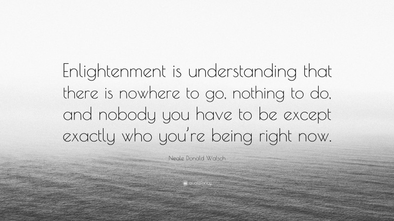 Neale Donald Walsch Quote: “Enlightenment is understanding that there is nowhere to go, nothing to do, and nobody you have to be except exactly who you’re being right now.”