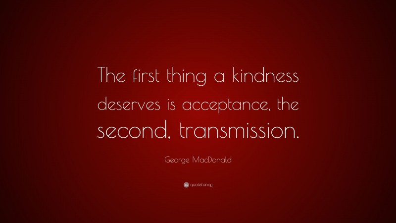 George MacDonald Quote: “The first thing a kindness deserves is acceptance, the second, transmission.”