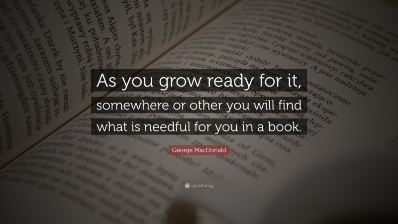 George MacDonald Quote: “As you grow ready for it, somewhere or other you will find what is needful for you in a book.”