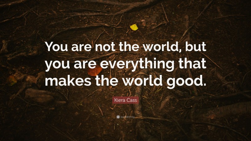 Kiera Cass Quote: “You are not the world, but you are everything that makes the world good.”