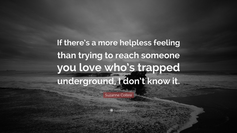 Suzanne Collins Quote: “If there’s a more helpless feeling than trying to reach someone you love who’s trapped underground, I don’t know it.”