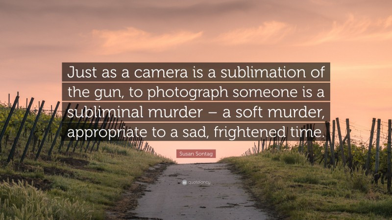 Susan Sontag Quote: “Just as a camera is a sublimation of the gun, to photograph someone is a subliminal murder – a soft murder, appropriate to a sad, frightened time.”