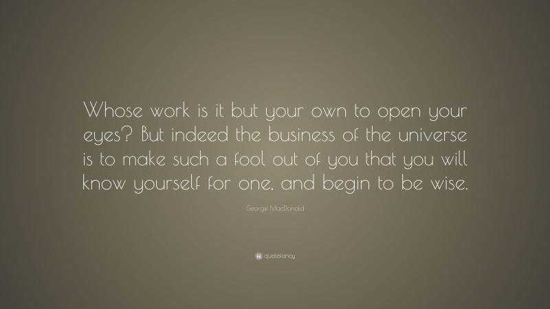 George MacDonald Quote: “Whose work is it but your own to open your eyes? But indeed the business of the universe is to make such a fool out of you that you will know yourself for one, and begin to be wise.”