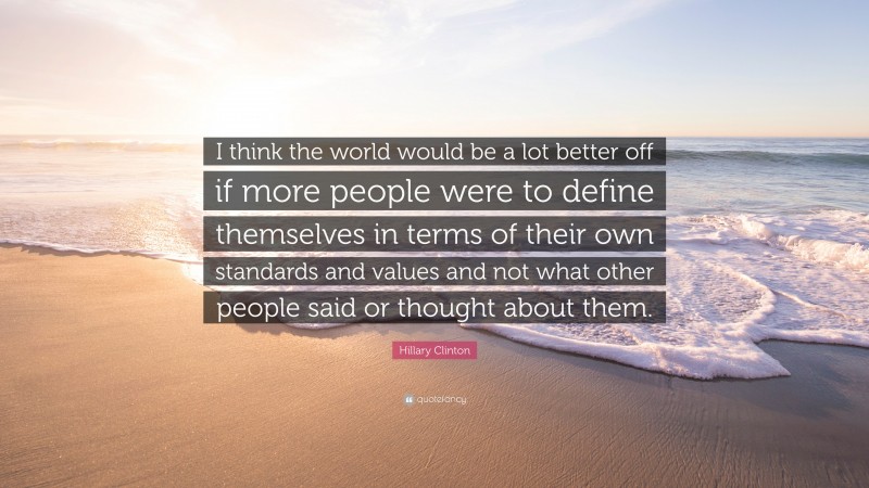 Hillary Clinton Quote: “I think the world would be a lot better off if more people were to define themselves in terms of their own standards and values and not what other people said or thought about them.”