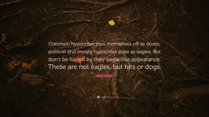 Anton Chekhov Quote: “Common hypocrites pass themselves off as doves; political and literary hypocrites pose as eagles. But don’t be fooled by their eagle-like appearance. These are not eagles, but rats or dogs.”