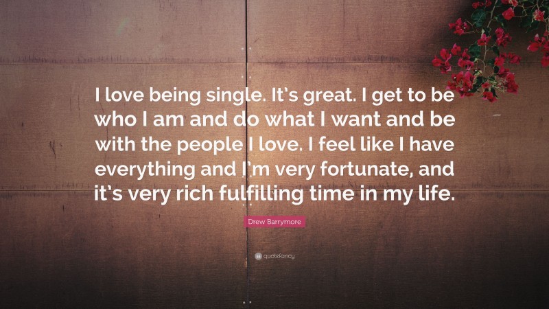Drew Barrymore Quote: “I love being single. It’s great. I get to be who I am and do what I want and be with the people I love. I feel like I have everything and I’m very fortunate, and it’s very rich fulfilling time in my life.”