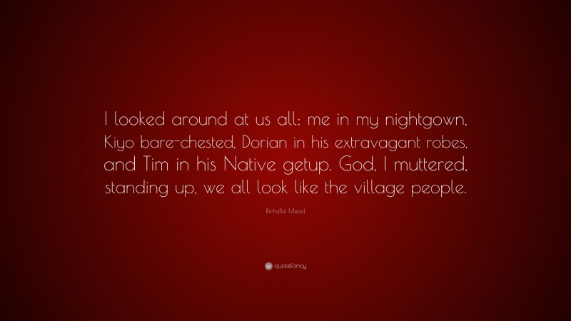 Richelle Mead Quote: “I looked around at us all: me in my nightgown, Kiyo bare-chested, Dorian in his extravagant robes, and Tim in his Native getup. God, I muttered, standing up, we all look like the village people.”