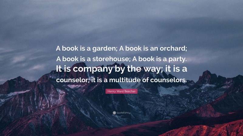 Henry Ward Beecher Quote: “A book is a garden; A book is an orchard; A book is a storehouse; A book is a party. It is company by the way; it is a counselor; it is a multitude of counselors.”