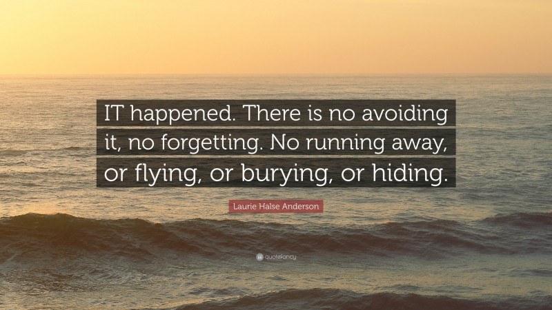 Laurie Halse Anderson Quote: “IT happened. There is no avoiding it, no forgetting. No running away, or flying, or burying, or hiding.”
