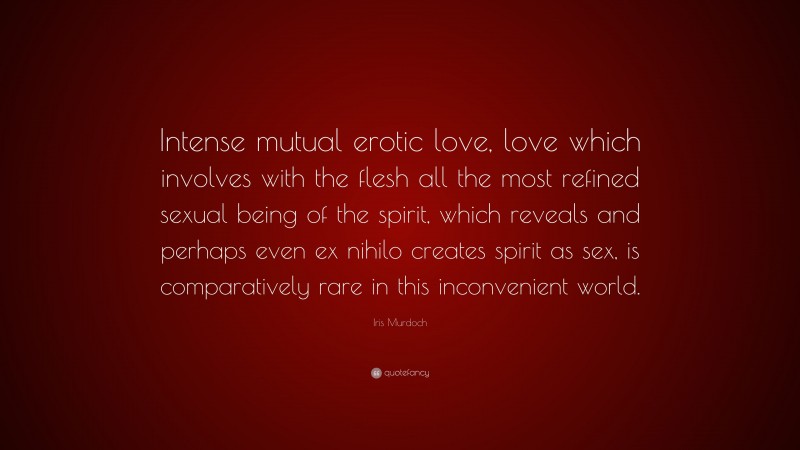 Iris Murdoch Quote: “Intense mutual erotic love, love which involves with the flesh all the most refined sexual being of the spirit, which reveals and perhaps even ex nihilo creates spirit as sex, is comparatively rare in this inconvenient world.”