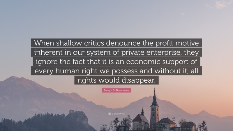 Dwight D. Eisenhower Quote: “When shallow critics denounce the profit motive inherent in our system of private enterprise, they ignore the fact that it is an economic support of every human right we possess and without it, all rights would disappear.”