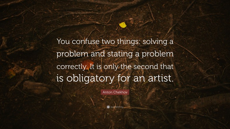 Anton Chekhov Quote: “You confuse two things: solving a problem and stating a problem correctly. It is only the second that is obligatory for an artist.”