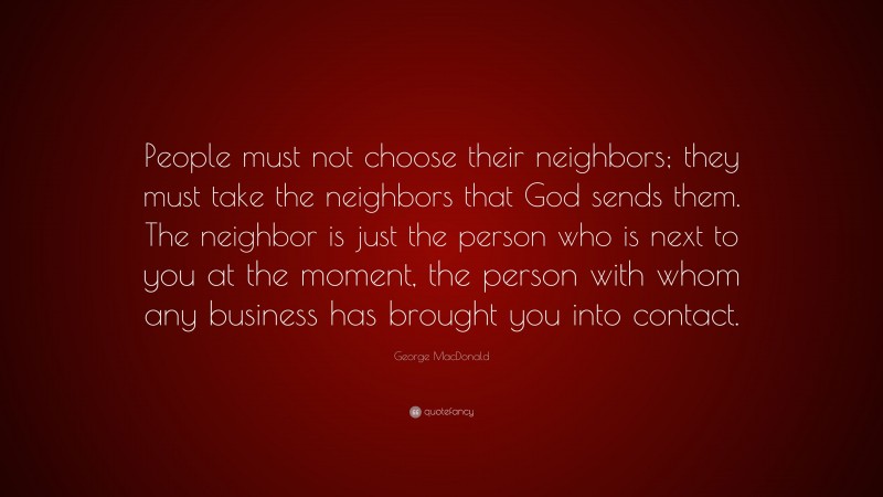 George MacDonald Quote: “People must not choose their neighbors; they must take the neighbors that God sends them. The neighbor is just the person who is next to you at the moment, the person with whom any business has brought you into contact.”