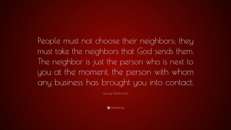 George MacDonald Quote: “People must not choose their neighbors; they must take the neighbors that God sends them. The neighbor is just the person who is next to you at the moment, the person with whom any business has brought you into contact.”