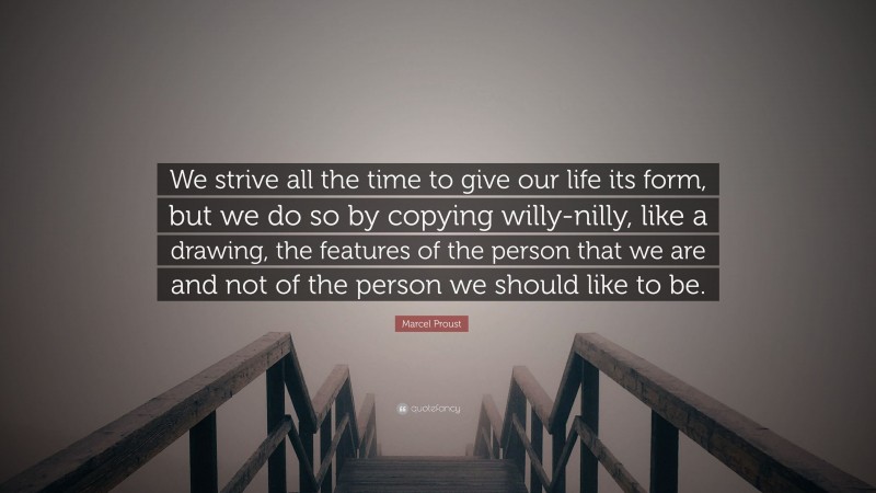 Marcel Proust Quote: “We strive all the time to give our life its form, but we do so by copying willy-nilly, like a drawing, the features of the person that we are and not of the person we should like to be.”