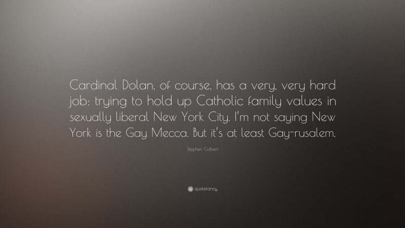Stephen Colbert Quote: “Cardinal Dolan, of course, has a very, very hard job: trying to hold up Catholic family values in sexually liberal New York City. I’m not saying New York is the Gay Mecca. But it’s at least Gay-rusalem.”