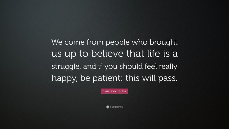Garrison Keillor Quote: “We come from people who brought us up to believe that life is a struggle, and if you should feel really happy, be patient: this will pass.”