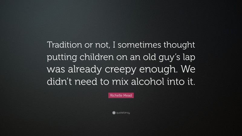 Richelle Mead Quote: “Tradition or not, I sometimes thought putting children on an old guy’s lap was already creepy enough. We didn’t need to mix alcohol into it.”
