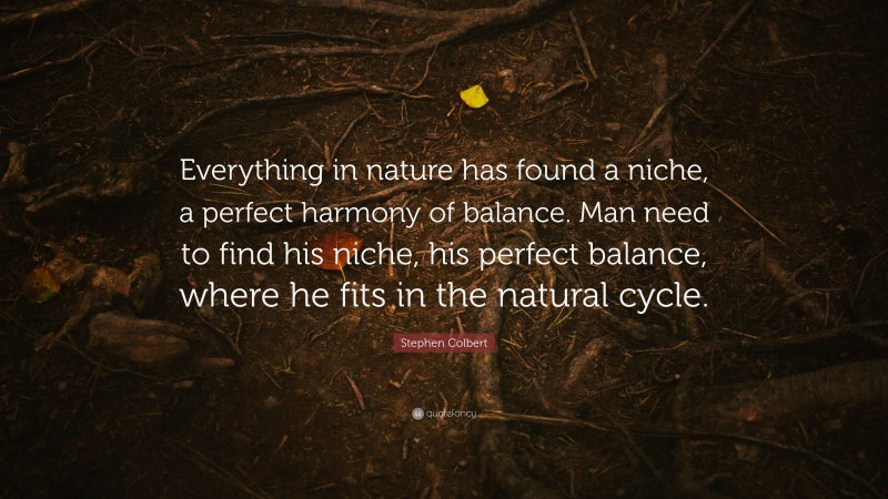 Stephen Colbert Quote: “Everything in nature has found a niche, a perfect harmony of balance. Man need to find his niche, his perfect balance, where he fits in the natural cycle.”