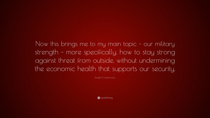 Dwight D. Eisenhower Quote: “Now this brings me to my main topic – our military strength – more specifically, how to stay strong against threat from outside, without undermining the economic health that supports our security.”