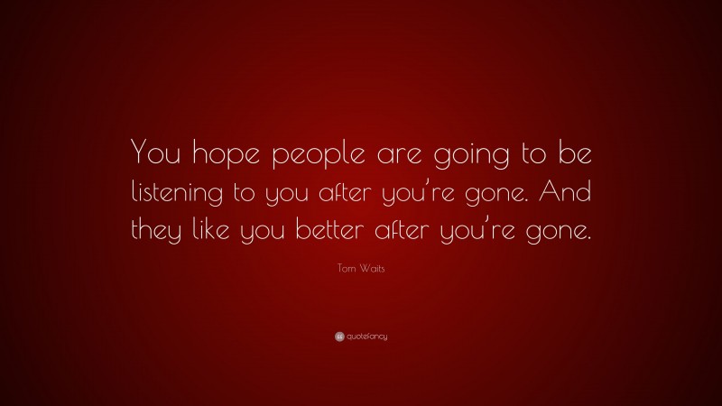 Tom Waits Quote: “You hope people are going to be listening to you after you’re gone. And they like you better after you’re gone.”