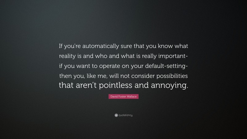 David Foster Wallace Quote: “If you’re automatically sure that you know what reality is and who and what is really important-if you want to operate on your default-setting-then you, like me, will not consider possibilities that aren’t pointless and annoying.”