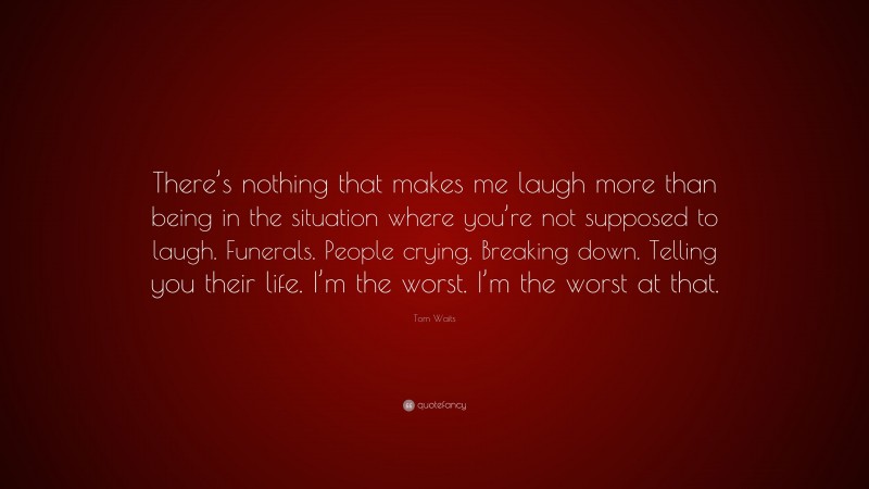 Tom Waits Quote: “There’s nothing that makes me laugh more than being in the situation where you’re not supposed to laugh. Funerals. People crying. Breaking down. Telling you their life. I’m the worst. I’m the worst at that.”