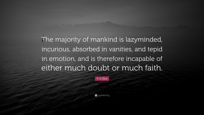 T. S. Eliot Quote: “The majority of mankind is lazyminded, incurious, absorbed in vanities, and tepid in emotion, and is therefore incapable of either much doubt or much faith.”