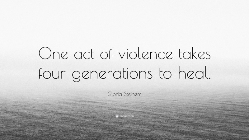 Gloria Steinem Quote: “One act of violence takes four generations to heal.”