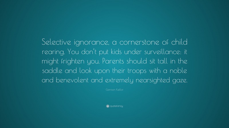 Garrison Keillor Quote: “Selective ignorance, a cornerstone of child rearing. You don’t put kids under surveillance: it might frighten you. Parents should sit tall in the saddle and look upon their troops with a noble and benevolent and extremely nearsighted gaze.”
