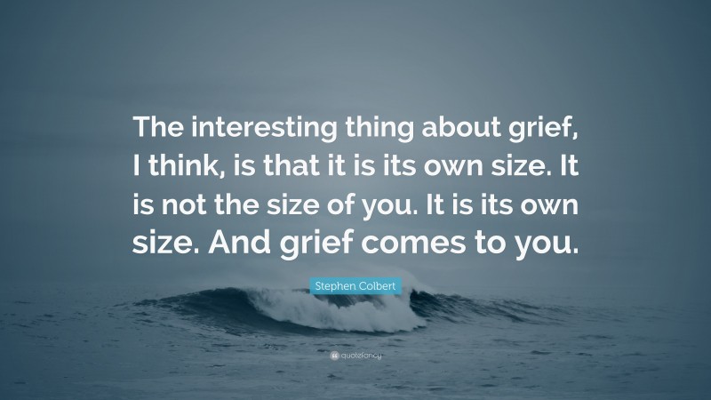 Stephen Colbert Quote: “The interesting thing about grief, I think, is that it is its own size. It is not the size of you. It is its own size. And grief comes to you.”