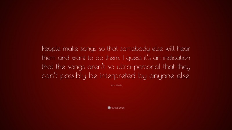 Tom Waits Quote: “People make songs so that somebody else will hear them and want to do them. I guess it’s an indication that the songs aren’t so ultra-personal that they can’t possibly be interpreted by anyone else.”
