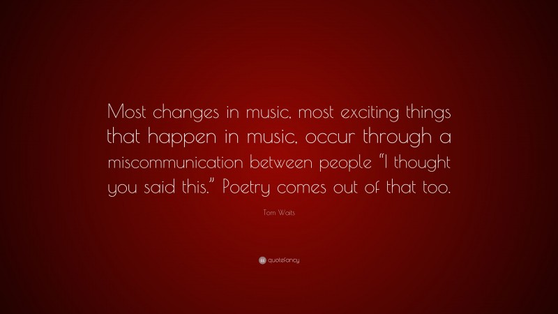 Tom Waits Quote: “Most changes in music, most exciting things that happen in music, occur through a miscommunication between people “I thought you said this.” Poetry comes out of that too.”