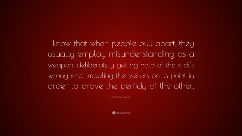 Salman Rushdie Quote: “I know that when people pull apart, they usually employ misunderstanding as a weapon, deliberately getting hold of the stick’s wrong end, impaling themselves on its point in order to prove the perfidy of the other.”