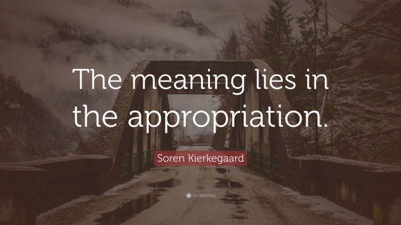 Soren Kierkegaard Quote: “The meaning lies in the appropriation.”