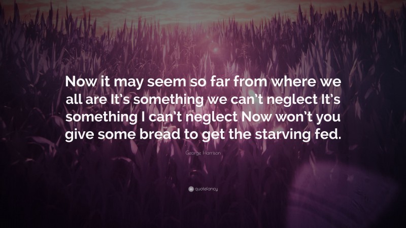 George Harrison Quote: “Now it may seem so far from where we all are It’s something we can’t neglect It’s something I can’t neglect Now won’t you give some bread to get the starving fed.”