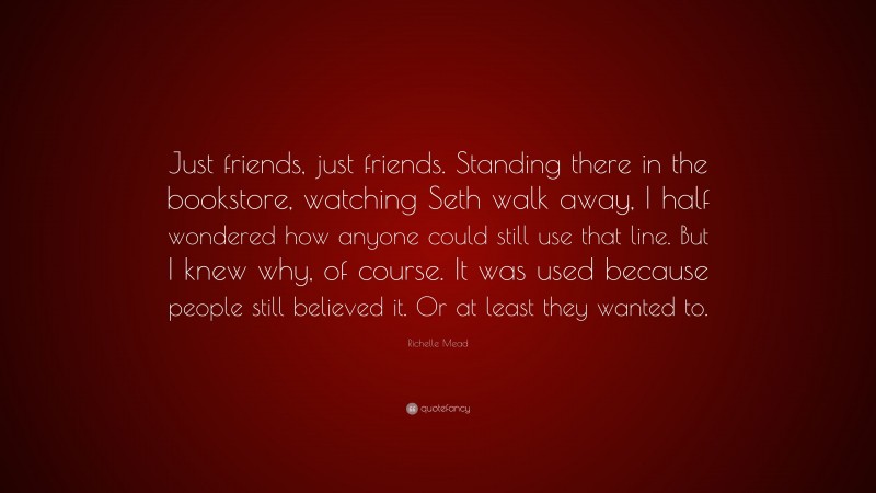 Richelle Mead Quote: “Just friends, just friends. Standing there in the bookstore, watching Seth walk away, I half wondered how anyone could still use that line. But I knew why, of course. It was used because people still believed it. Or at least they wanted to.”