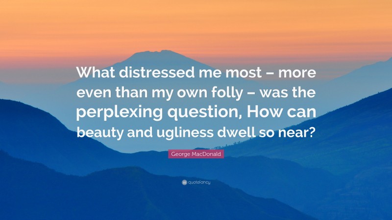 George MacDonald Quote: “What distressed me most – more even than my own folly – was the perplexing question, How can beauty and ugliness dwell so near?”