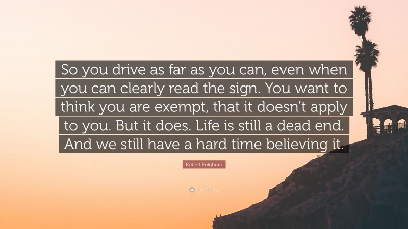 Robert Fulghum Quote: “So you drive as far as you can, even when you can clearly read the sign. You want to think you are exempt, that it doesn’t apply to you. But it does. Life is still a dead end. And we still have a hard time believing it.”