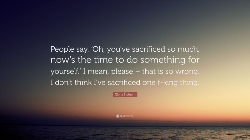 Gloria Steinem Quote: “People say, ‘Oh, you’ve sacrificed so much, now’s the time to do something for yourself.’ I mean, please – that is so wrong. I don’t think I’ve sacrificed one f-king thing.”