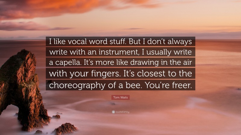 Tom Waits Quote: “I like vocal word stuff. But I don’t always write with an instrument, I usually write a capella. It’s more like drawing in the air with your fingers. It’s closest to the choreography of a bee. You’re freer.”