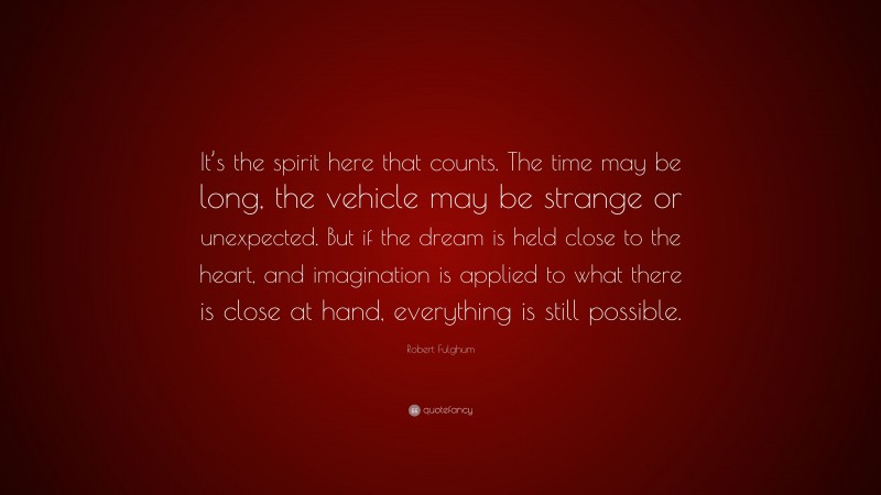 Robert Fulghum Quote: “It’s the spirit here that counts. The time may be long, the vehicle may be strange or unexpected. But if the dream is held close to the heart, and imagination is applied to what there is close at hand, everything is still possible.”