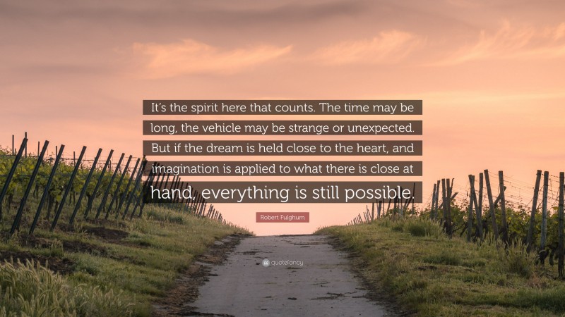 Robert Fulghum Quote: “It’s the spirit here that counts. The time may be long, the vehicle may be strange or unexpected. But if the dream is held close to the heart, and imagination is applied to what there is close at hand, everything is still possible.”